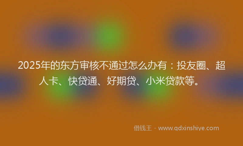 2025年的东方审核不通过怎么办有：投友圈、超人卡、快贷通、好期贷、小米贷款等。