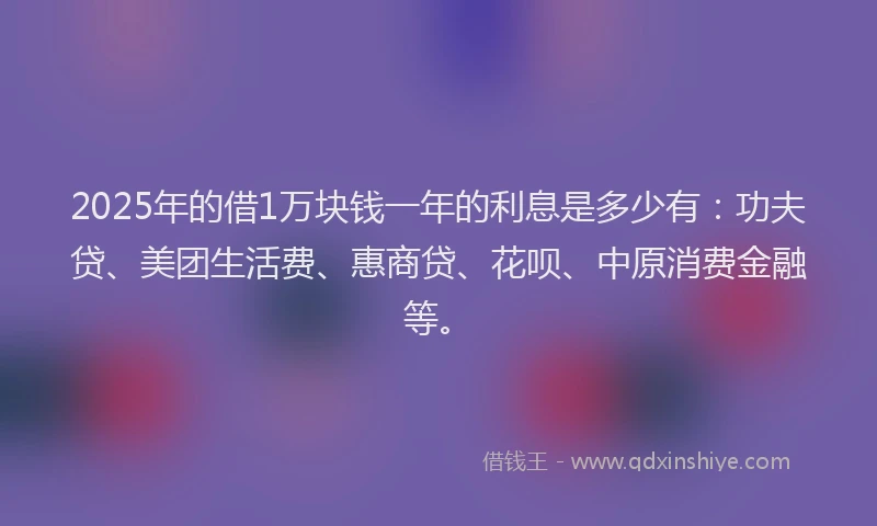 2025年的借1万块钱一年的利息是多少有：功夫贷、美团生活费、惠商贷、花呗、中原消费金融等。