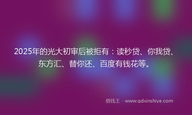 2025年的光大初审后被拒有：读秒贷、你我贷、东方汇、替你还、百度有钱花等。