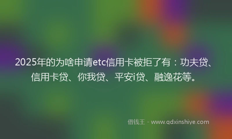 2025年的为啥申请etc信用卡被拒了有：功夫贷、信用卡贷、你我贷、平安i贷、融逸花等。