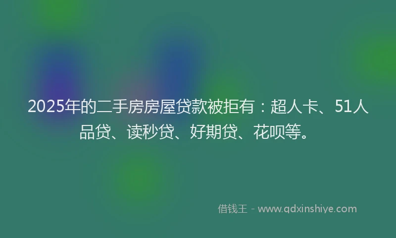 2025年的二手房房屋贷款被拒有：超人卡、51人品贷、读秒贷、好期贷、花呗等。