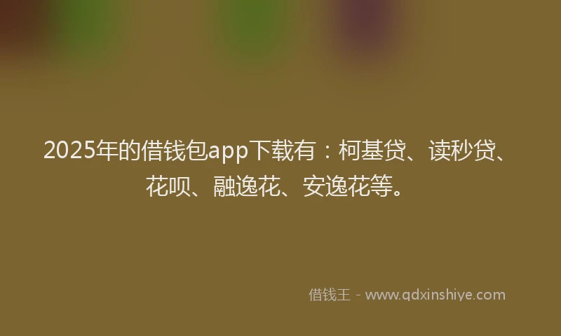 2025年的借钱包app下载有：柯基贷、读秒贷、花呗、融逸花、安逸花等。