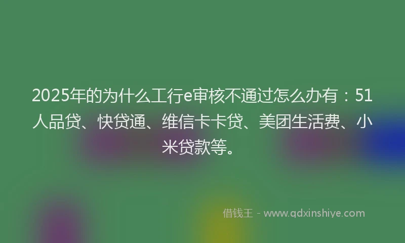 2025年的为什么工行e审核不通过怎么办有：51人品贷、快贷通、维信卡卡贷、美团生活费、小米贷款等。