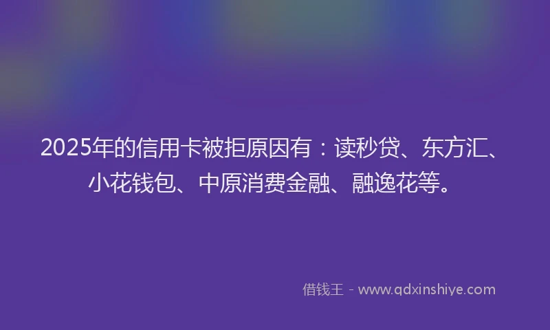 2025年的信用卡被拒原因有：读秒贷、东方汇、小花钱包、中原消费金融、融逸花等。