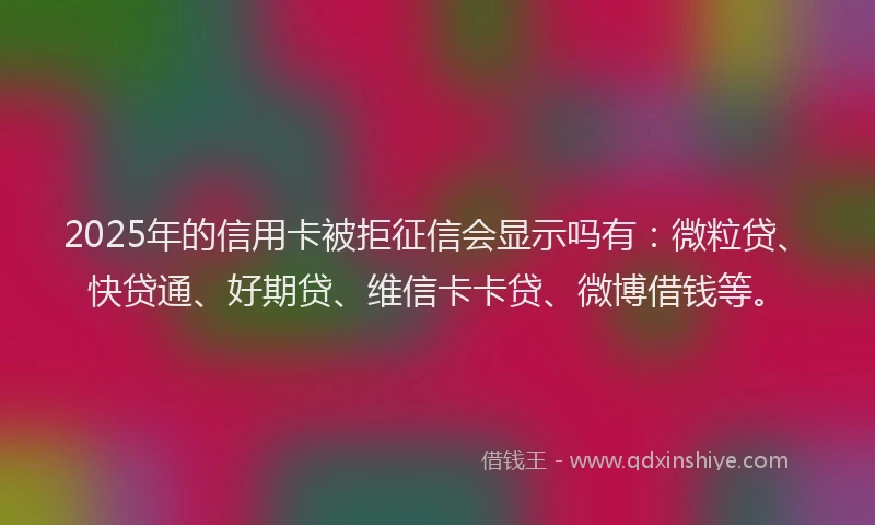 2025年的信用卡被拒征信会显示吗有：微粒贷、快贷通、好期贷、维信卡卡贷、微博借钱等。