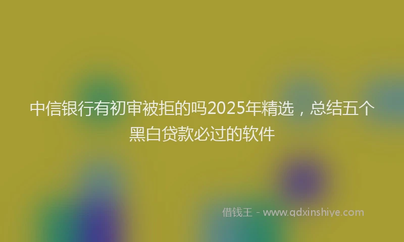 中信银行有初审被拒的吗2025年精选，总结五个黑白贷款必过的软件