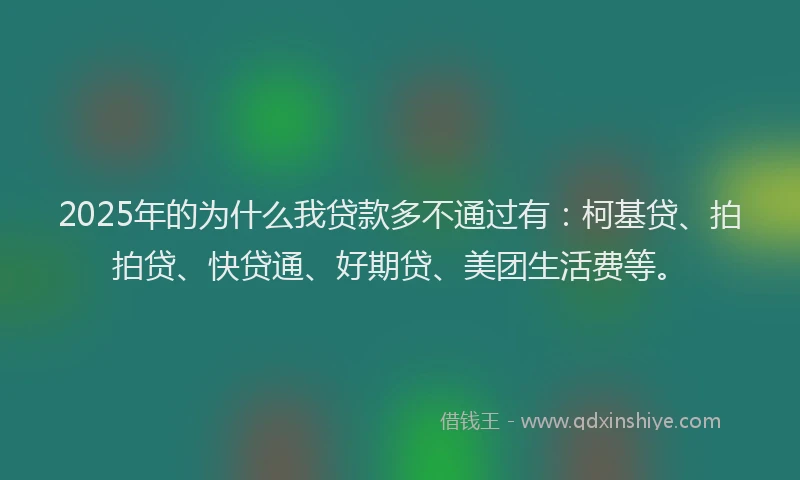 2025年的为什么我贷款多不通过有：柯基贷、拍拍贷、快贷通、好期贷、美团生活费等。