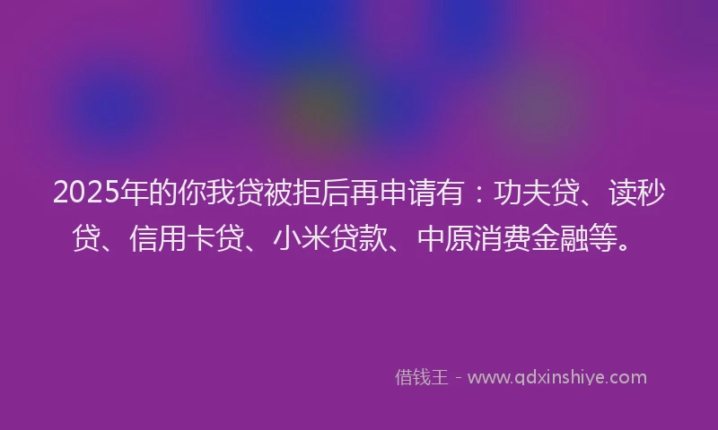 2025年的你我贷被拒后再申请有：功夫贷、读秒贷、信用卡贷、小米贷款、中原消费金融等。