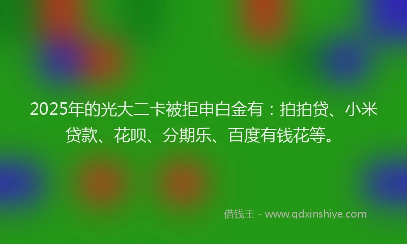 2025年的光大二卡被拒申白金有：拍拍贷、小米贷款、花呗、分期乐、百度有钱花等。