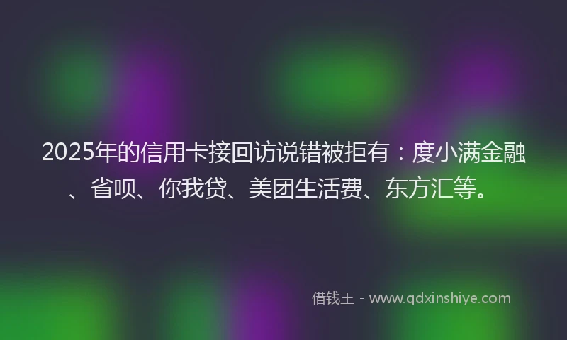 2025年的信用卡接回访说错被拒有：度小满金融、省呗、你我贷、美团生活费、东方汇等。