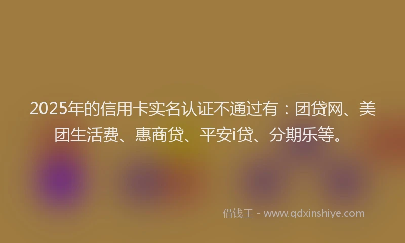 2025年的信用卡实名认证不通过有：团贷网、美团生活费、惠商贷、平安i贷、分期乐等。