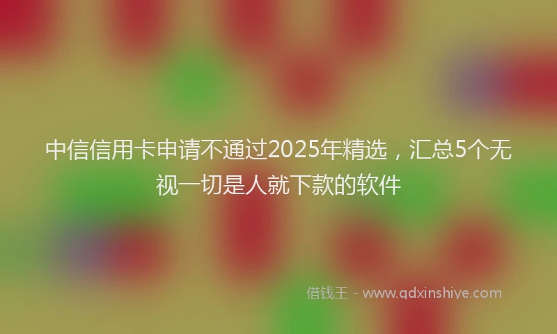 中信信用卡申请不通过2025年精选，汇总5个无视一切是人就下款的软件