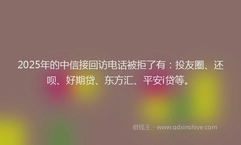2025年的中信接回访电话被拒了有：投友圈、还呗、好期贷、东方汇、平安i贷等。