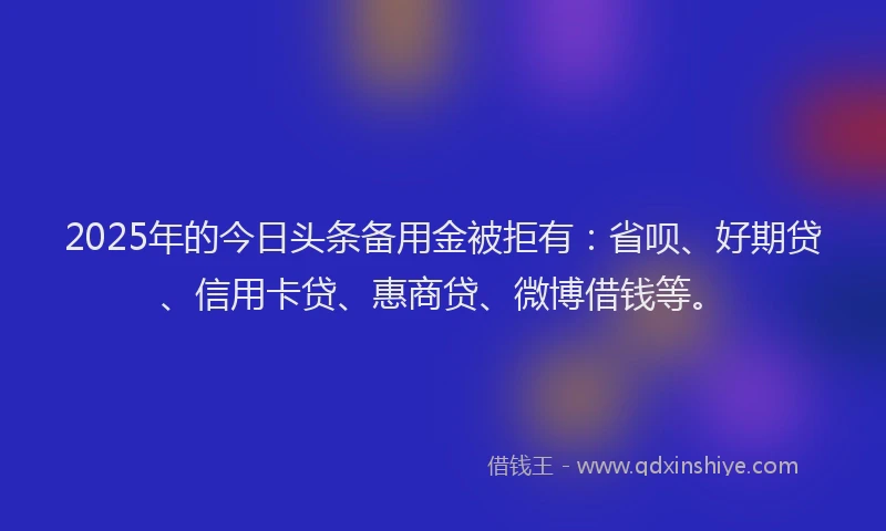 2025年的今日头条备用金被拒有：省呗、好期贷、信用卡贷、惠商贷、微博借钱等。