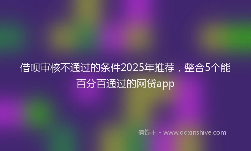 借呗审核不通过的条件2025年推荐，整合5个能百分百通过的网贷app