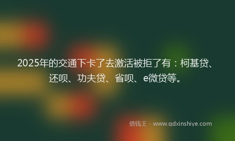 2025年的交通下卡了去激活被拒了有：柯基贷、还呗、功夫贷、省呗、e微贷等。
