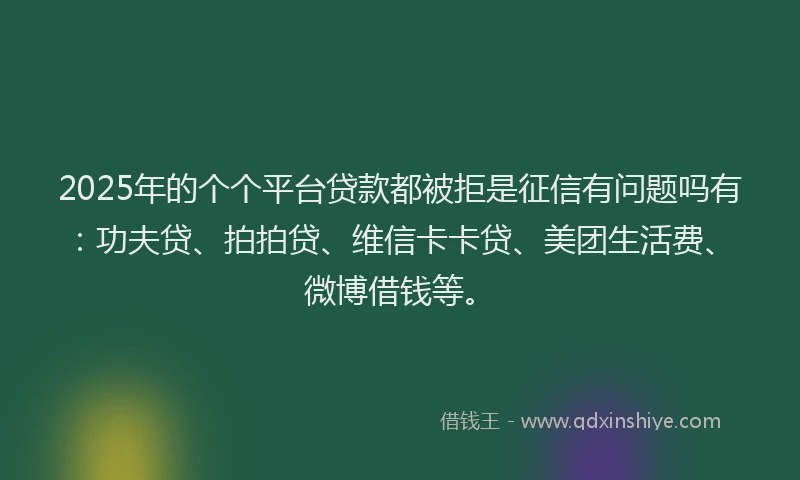 2025年的个个平台贷款都被拒是征信有问题吗有：功夫贷、拍拍贷、维信卡卡贷、美团生活费、微博借钱等。