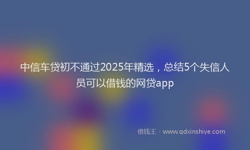 中信车贷初不通过2025年精选，总结5个失信人员可以借钱的网贷app