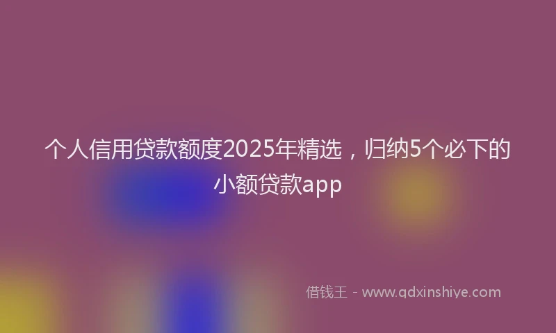 个人信用贷款额度2025年精选，归纳5个必下的小额贷款app