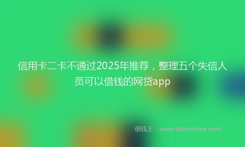 信用卡二卡不通过2025年推荐，整理五个失信人员可以借钱的网贷app