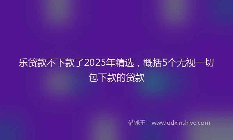 乐贷款不下款了2025年精选，概括5个无视一切包下款的贷款
