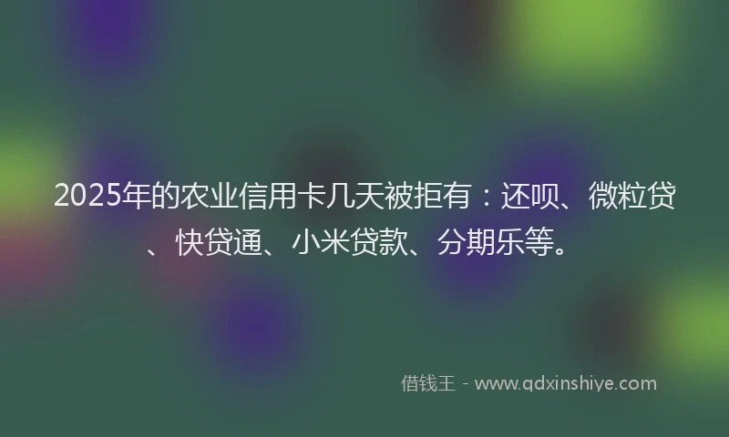 2025年的农业信用卡几天被拒有：还呗、微粒贷、快贷通、小米贷款、分期乐等。