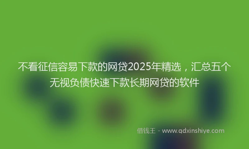 不看征信容易下款的网贷2025年精选，汇总五个无视负债快速下款长期网贷的软件