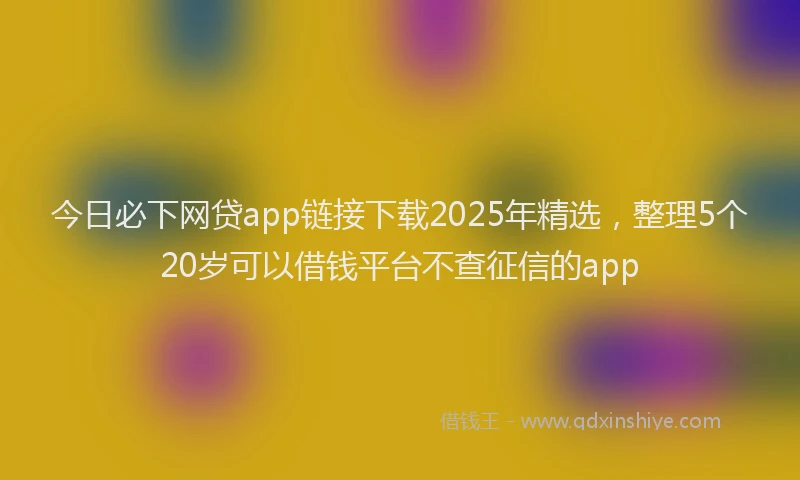 今日必下网贷app链接下载2025年精选，整理5个20岁可以借钱平台不查征信的app