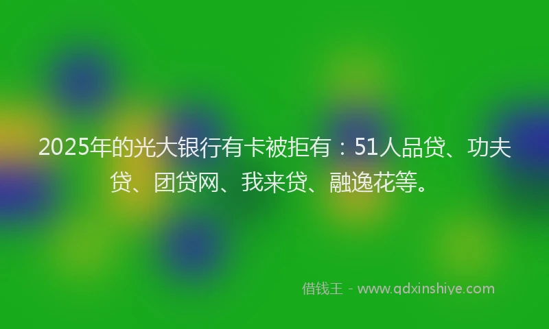 2025年的光大银行有卡被拒有：51人品贷、功夫贷、团贷网、我来贷、融逸花等。