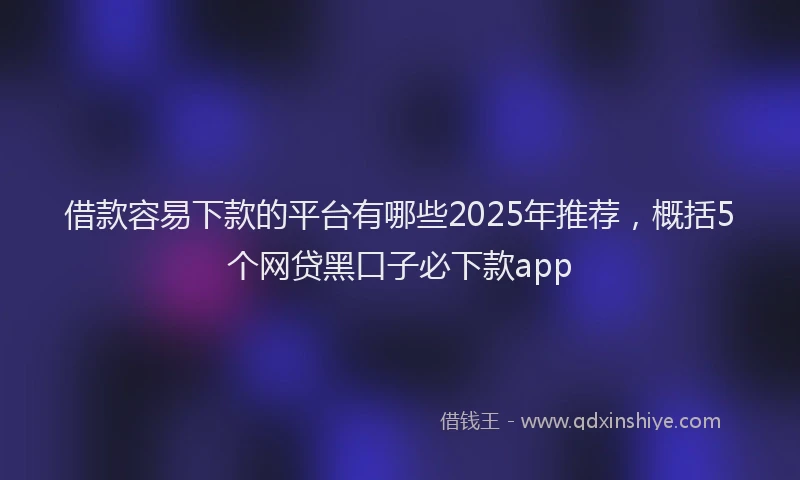 借款容易下款的平台有哪些2025年推荐，概括5个网贷黑口子必下款app