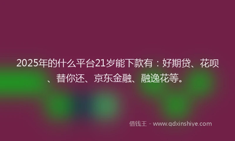 2025年的什么平台21岁能下款有：好期贷、花呗、替你还、京东金融、融逸花等。