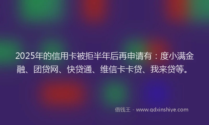 2025年的信用卡被拒半年后再申请有：度小满金融、团贷网、快贷通、维信卡卡贷、我来贷等。