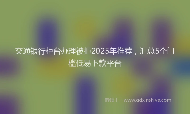 交通银行柜台办理被拒2025年推荐，汇总5个门槛低易下款平台