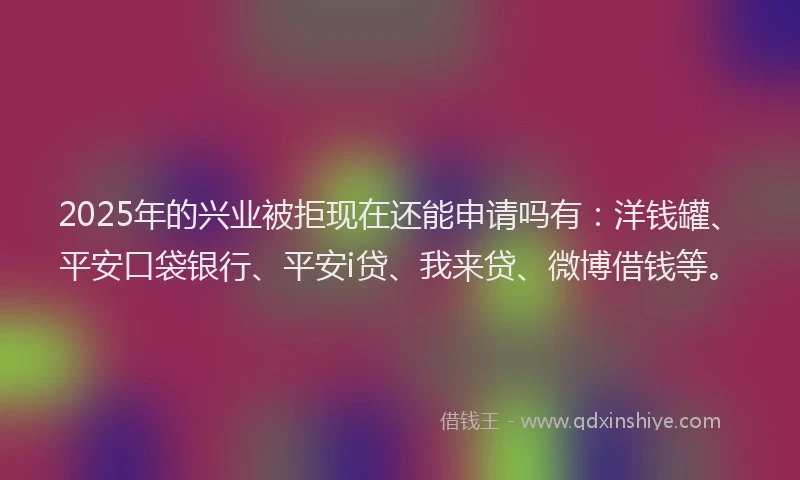 2025年的兴业被拒现在还能申请吗有：洋钱罐、平安口袋银行、平安i贷、我来贷、微博借钱等。