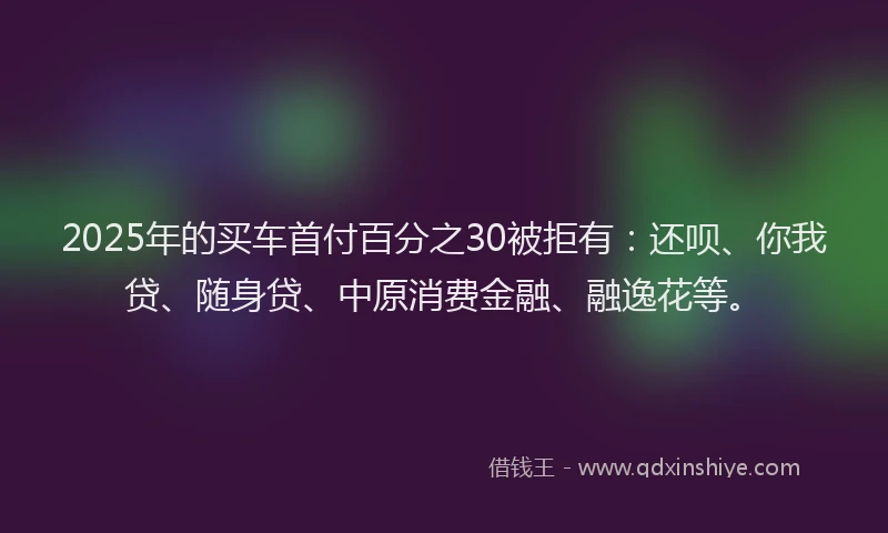 2025年的买车首付百分之30被拒有：还呗、你我贷、随身贷、中原消费金融、融逸花等。