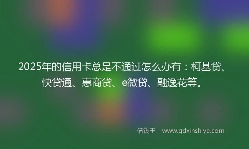 2025年的信用卡总是不通过怎么办有：柯基贷、快贷通、惠商贷、e微贷、融逸花等。
