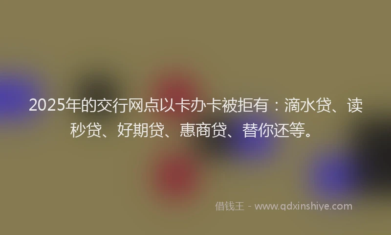 2025年的交行网点以卡办卡被拒有：滴水贷、读秒贷、好期贷、惠商贷、替你还等。