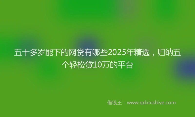 五十多岁能下的网贷有哪些2025年精选，归纳五个轻松贷10万的平台