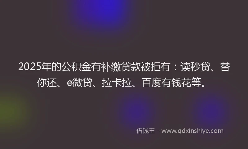 2025年的公积金有补缴贷款被拒有：读秒贷、替你还、e微贷、拉卡拉、百度有钱花等。