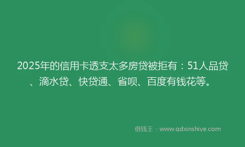 2025年的信用卡透支太多房贷被拒有：51人品贷、滴水贷、快贷通、省呗、百度有钱花等。