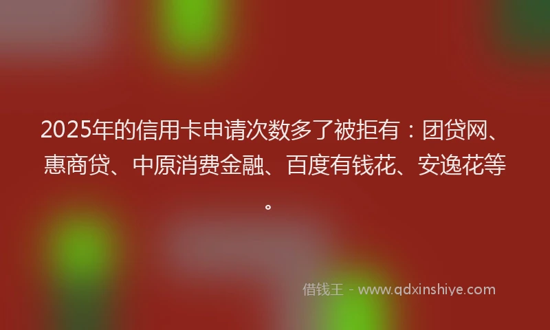 2025年的信用卡申请次数多了被拒有：团贷网、惠商贷、中原消费金融、百度有钱花、安逸花等。