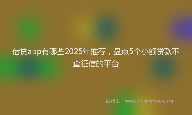 借贷app有哪些2025年推荐，盘点5个小额贷款不查征信的平台