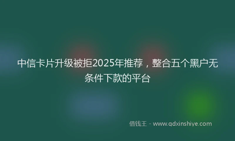 中信卡片升级被拒2025年推荐，整合五个黑户无条件下款的平台