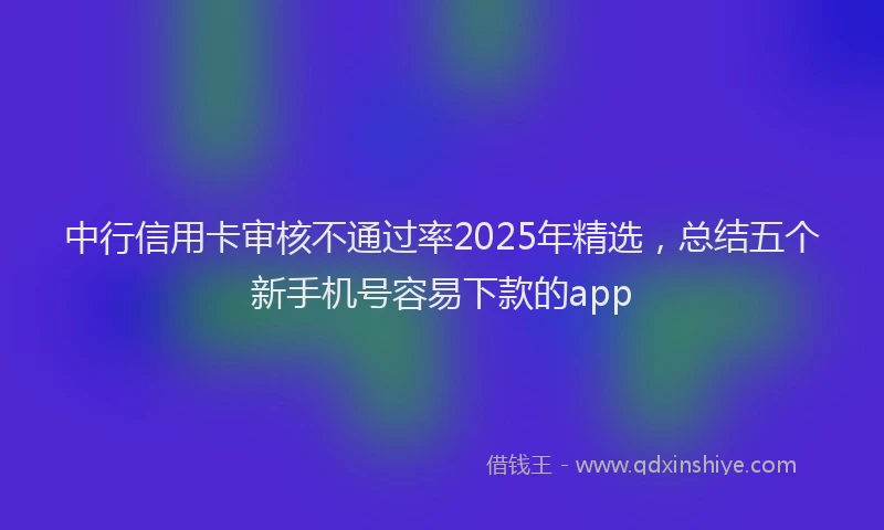 中行信用卡审核不通过率2025年精选，总结五个新手机号容易下款的app