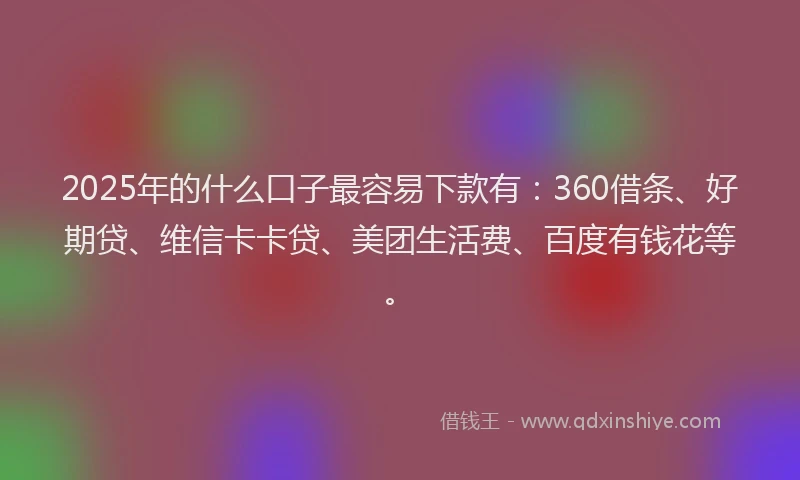 2025年的什么口子最容易下款有：360借条、好期贷、维信卡卡贷、美团生活费、百度有钱花等。