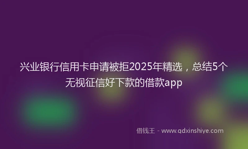兴业银行信用卡申请被拒2025年精选，总结5个无视征信好下款的借款app