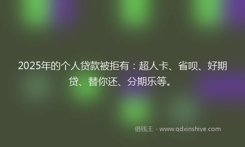 2025年的个人贷款被拒有：超人卡、省呗、好期贷、替你还、分期乐等。