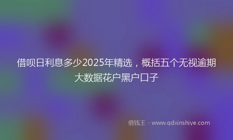 借呗日利息多少2025年精选，概括五个无视逾期大数据花户黑户口子