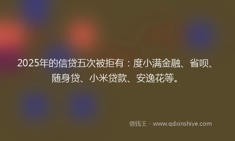 2025年的信贷五次被拒有：度小满金融、省呗、随身贷、小米贷款、安逸花等。