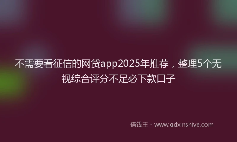 不需要看征信的网贷app2025年推荐，整理5个无视综合评分不足必下款口子